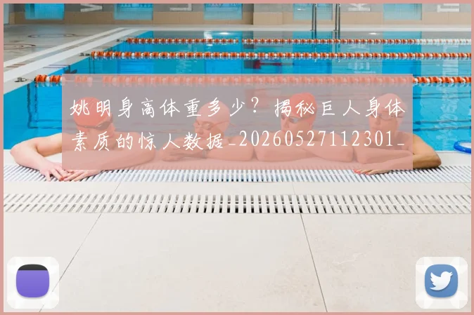 姚明身高体重多少?揭秘巨人身体素质的惊人数据_20260527112301_20260703233049