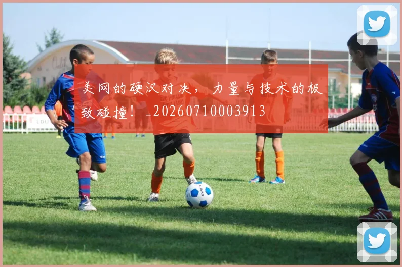 美网的硬汉对决，力量与技术的极致碰撞！_20260710003913