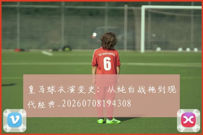 皇马球衣演变史：从纯白战袍到现代经典_20260708194308