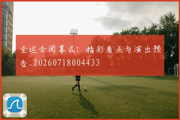 全运会闭幕式：精彩看点与演出预告_20260718004433