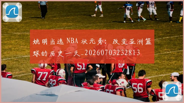 姚明当选 NBA 状元秀：改变亚洲篮球的历史一天_20260703232813