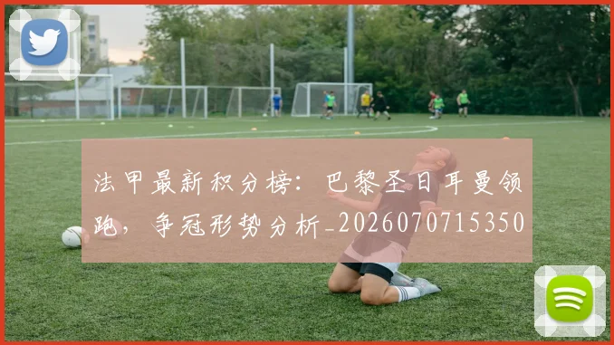 法甲最新积分榜:巴黎圣日耳曼领跑,争冠形势分析_20260707153503