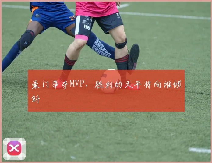 豪门争夺MVP,胜利的天平将向谁倾斜