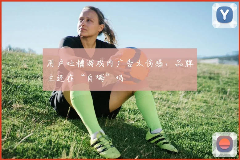 用户吐槽游戏内广告太伤感,品牌主还在“自嗨”吗