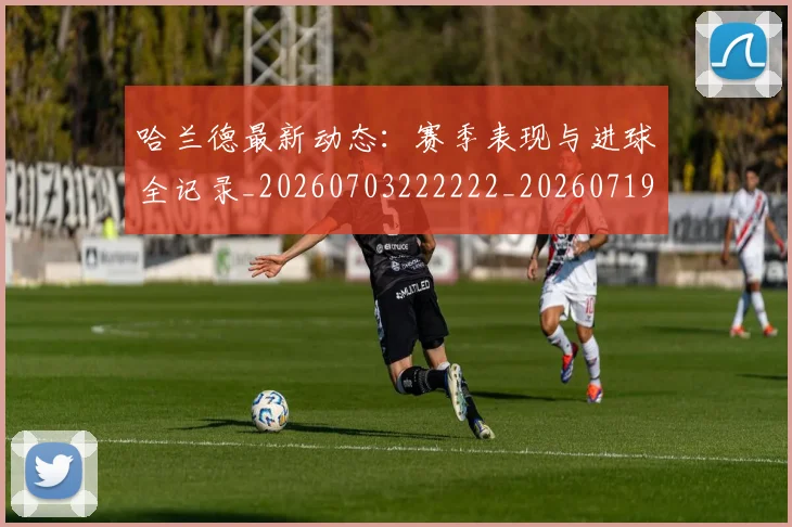 哈兰德最新动态:赛季表现与进球全记录_20260703222222_20260719155950