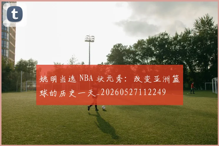 姚明当选 NBA 状元秀:改变亚洲篮球的历史一天_20260527112249