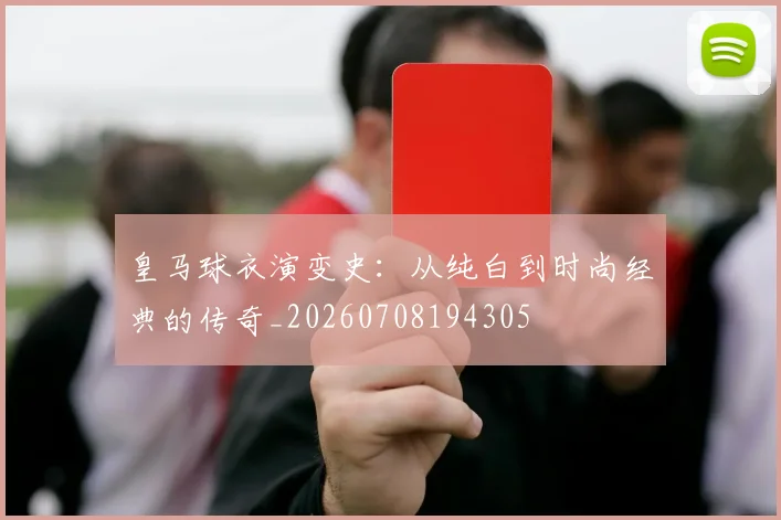 皇马球衣演变史:从纯白到时尚经典的传奇_20260708194305