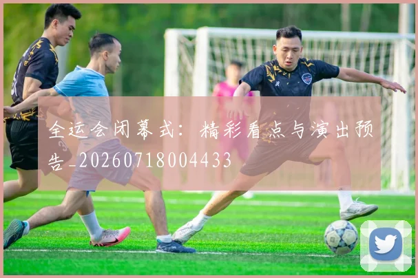 全运会闭幕式:精彩看点与演出预告_20260718004433