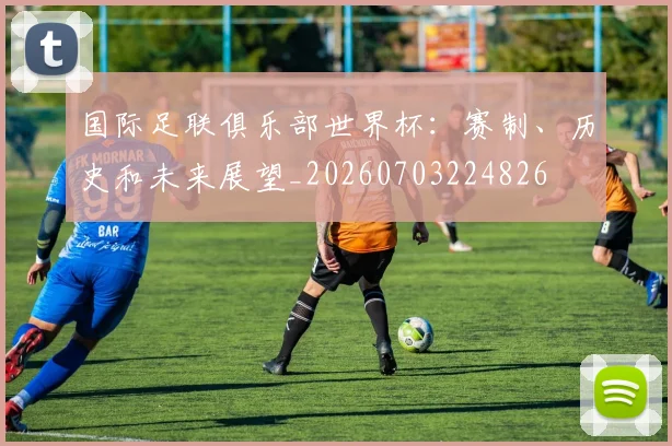 国际足联俱乐部世界杯：赛制、历史和未来展望_20260703224826