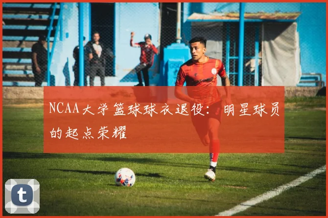 NCAA大学篮球球衣退役:明星球员的起点荣耀