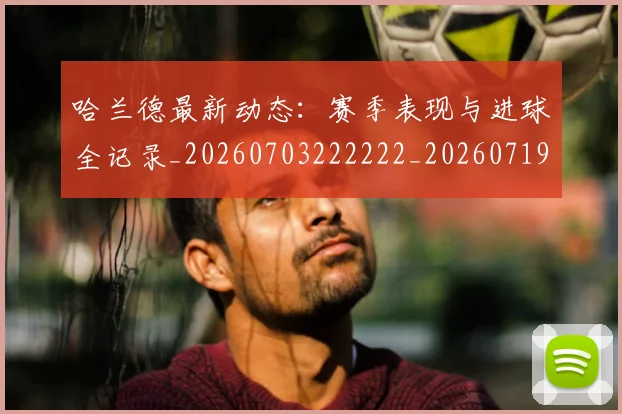 哈兰德最新动态：赛季表现与进球全记录_20260703222222_20260719155950