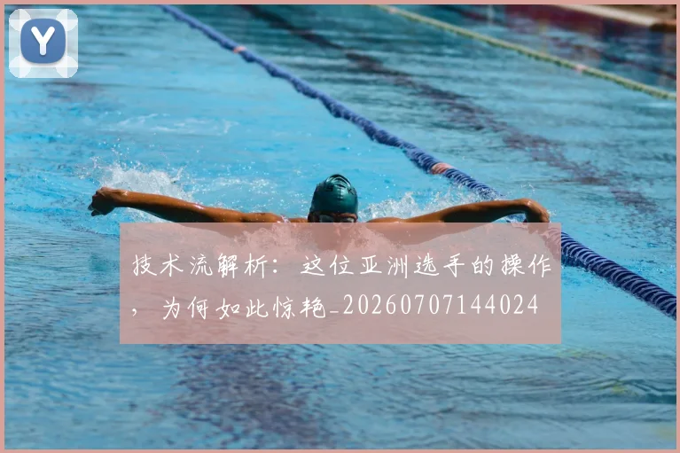 技术流解析：这位亚洲选手的操作，为何如此惊艳_20260707144024