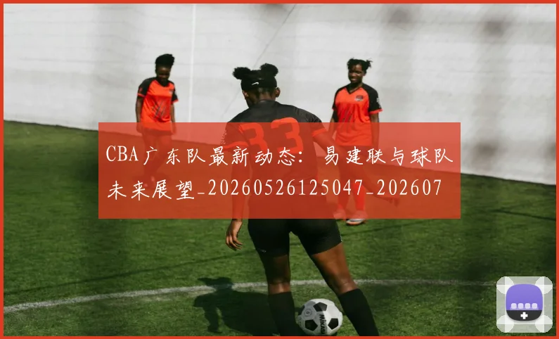 CBA广东队最新动态:易建联与球队未来展望_20260526125047_20260701210749_20260712044859