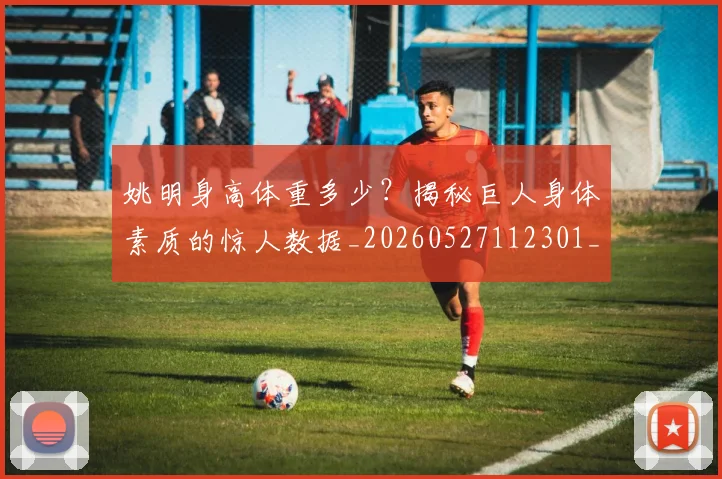 姚明身高体重多少?揭秘巨人身体素质的惊人数据_20260527112301_20260703233049
