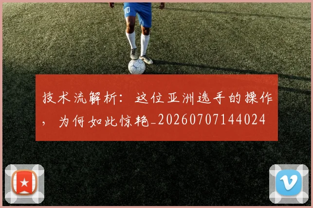 技术流解析：这位亚洲选手的操作，为何如此惊艳_20260707144024
