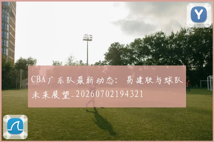 CBA广东队最新动态：易建联与球队未来展望_20260702194321