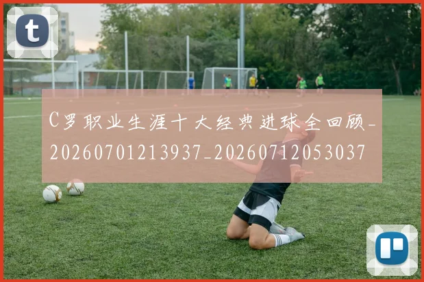 C罗职业生涯十大经典进球全回顾_20260701213937_20260712053037